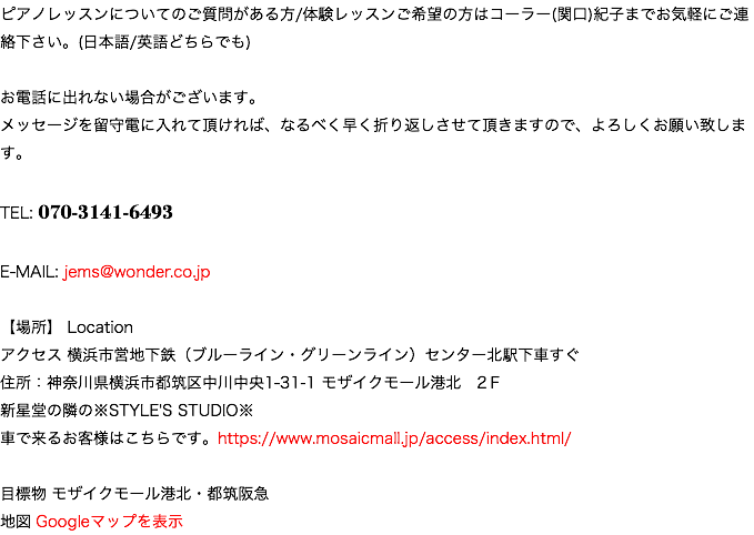 ピアノレッスンについてのご質問がある方/体験レッスンご希望の方はコーラー(関口)紀子までお気軽にご連絡下さい。(日本語/英語どちらでも) お電話に出れない場合がございます。 メッセージを留守電に入れて頂ければ、なるべく早く折り返しさせて頂きますので、よろしくお願い致します。 TEL: 070-3141-6493 E-MAIL: jems@wonder.co.jp 【場所】 Location アクセス 横浜市営地下鉄（ブルーライン・グリーンライン）センター北駅下車すぐ 住所：神奈川県横浜市都筑区中川中央1-31-1 モザイクモール港北　2Ｆ 新星堂の隣の※STYLE'S STUDIO※ 車で来るお客様はこちらです。https://www.mosaicmall.jp/access/index.html/ 目標物 モザイクモール港北・都筑阪急 地図 Googleマップを表示